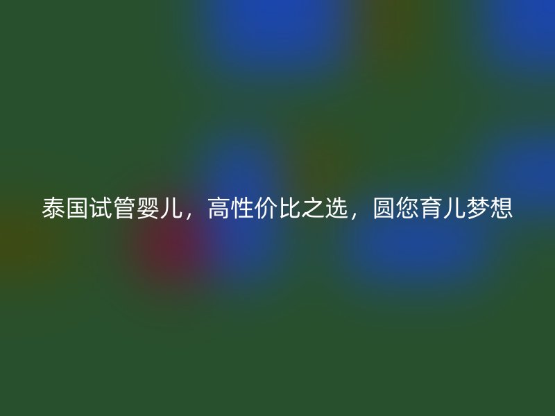 泰国试管婴儿，高性价比之选，圆您育儿梦想