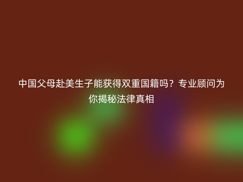 中国父母赴美生子能获得双重国籍吗？专业顾问为你揭秘法律真相