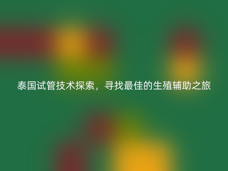 泰国试管技术探索，寻找最佳的生殖辅助之旅