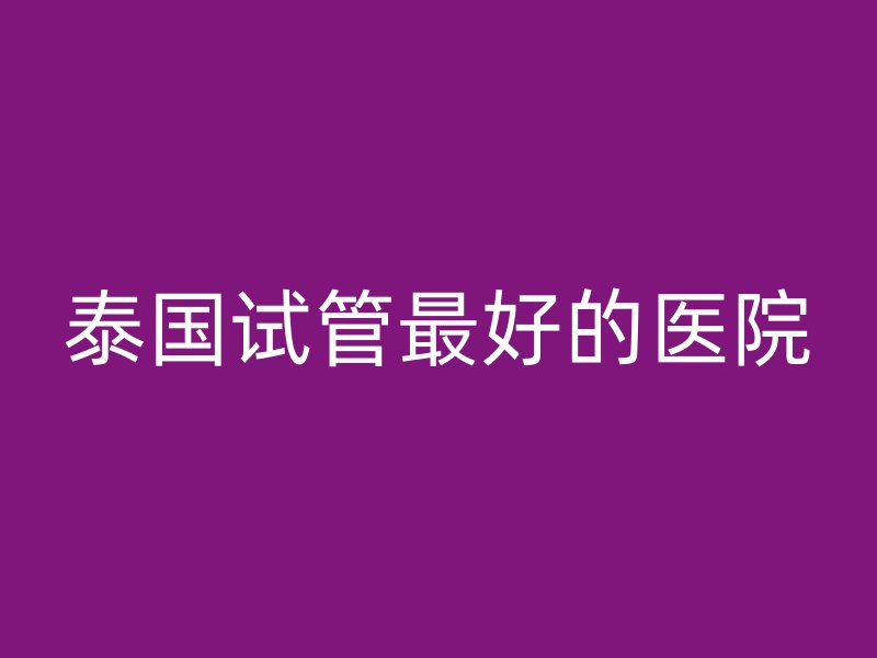 泰国试管最好的医院
