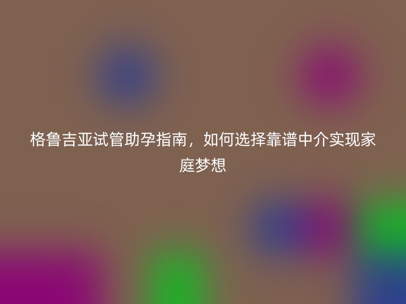 格鲁吉亚试管助孕指南，如何选择靠谱中介实现家庭梦想