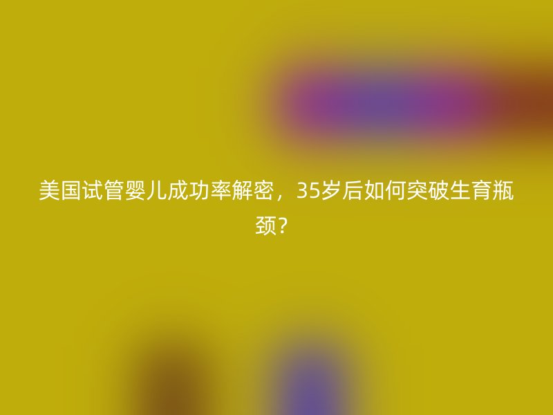 美国试管婴儿成功率解密，35岁后如何突破生育瓶颈？