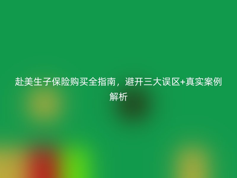 赴美生子保险购买全指南，避开三大误区+真实案例解析