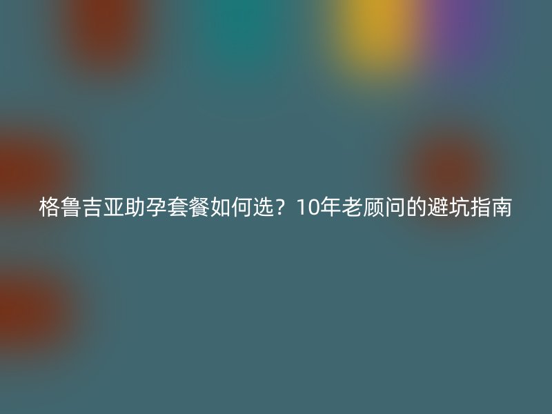格鲁吉亚助孕套餐如何选？10年老顾问的避坑指南