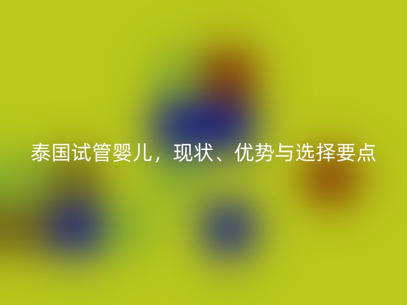 泰国试管婴儿，现状、优势与选择要点