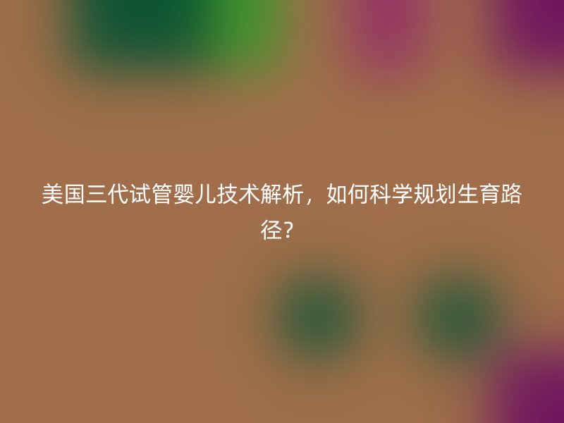 美国三代试管婴儿技术解析，如何科学规划生育路径？