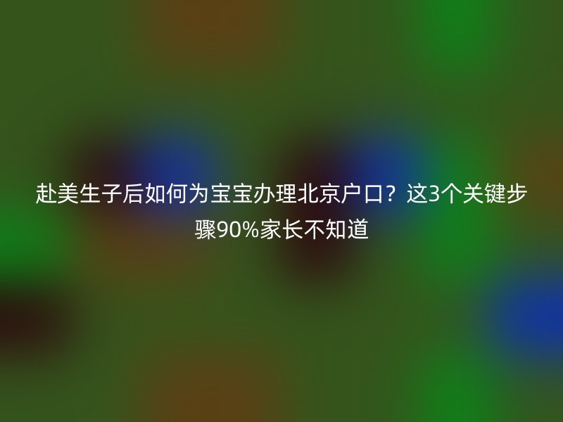 赴美生子后如何为宝宝办理北京户口？这3个关键步骤90%家长不知道