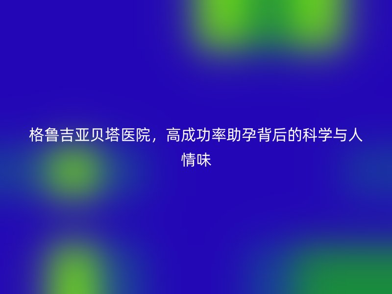 格鲁吉亚贝塔医院，高成功率助孕背后的科学与人情味