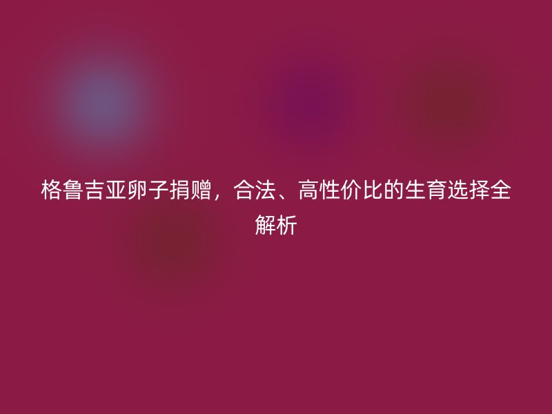 格鲁吉亚卵子捐赠，合法、高性价比的生育选择全解析