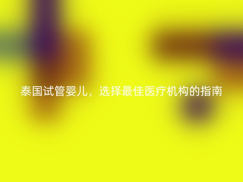 泰国试管婴儿，选择最佳医疗机构的指南