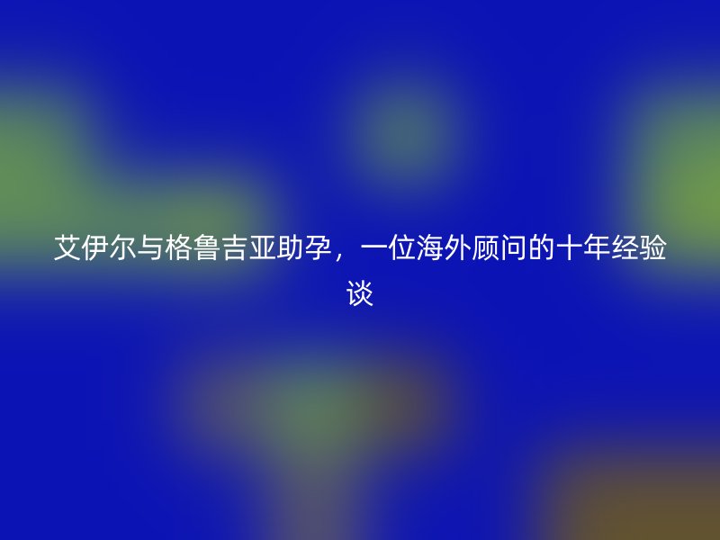艾伊尔与格鲁吉亚助孕，一位海外顾问的十年经验谈