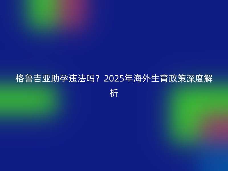 格鲁吉亚助孕违法吗？2025年海外生育政策深度解析