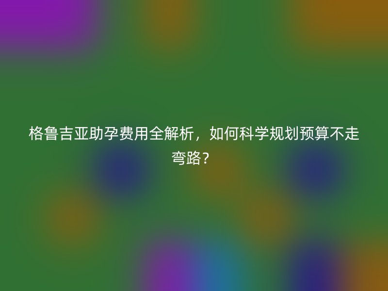 格鲁吉亚助孕费用全解析，如何科学规划预算不走弯路？