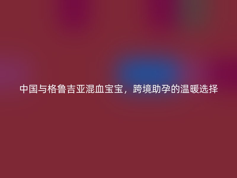 中国与格鲁吉亚混血宝宝，跨境助孕的温暖选择