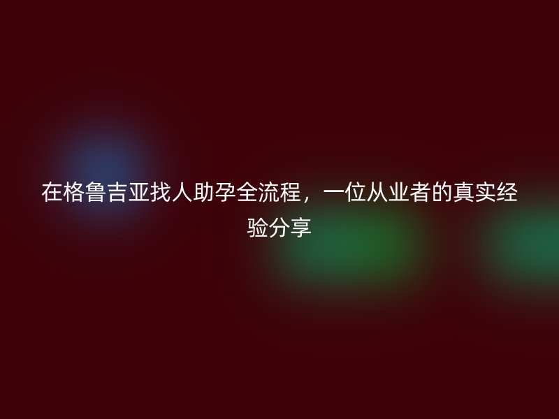 在格鲁吉亚找人助孕全流程，一位从业者的真实经验分享
