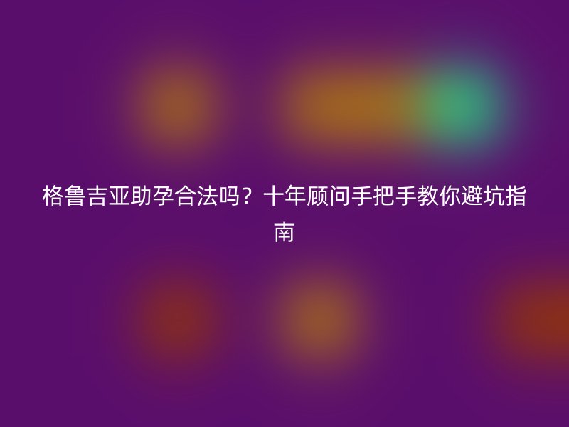 格鲁吉亚助孕合法吗？十年顾问手把手教你避坑指南