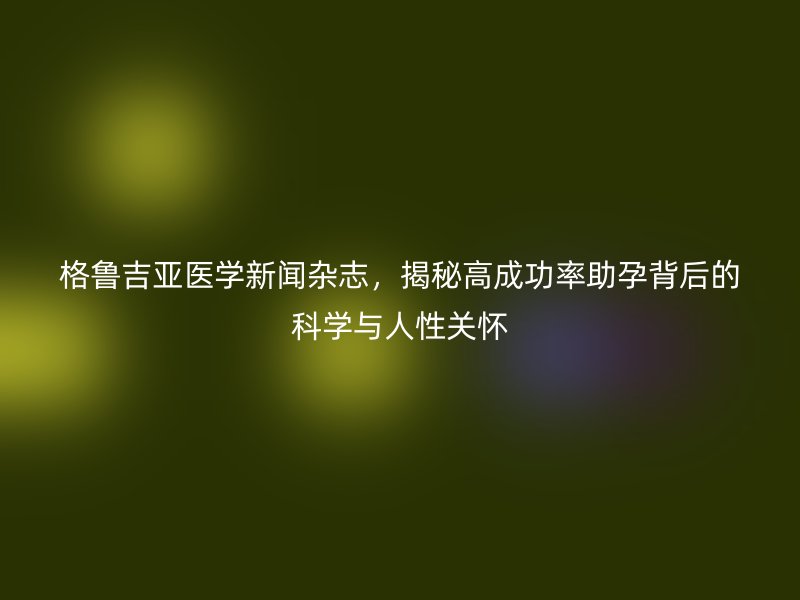 格鲁吉亚医学新闻杂志，揭秘高成功率助孕背后的科学与人性关怀