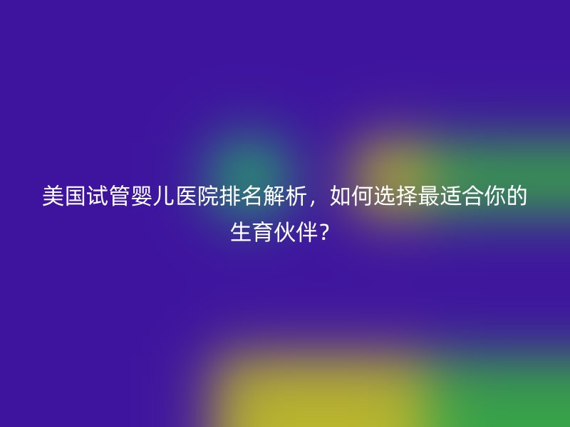 美国试管婴儿医院排名解析，如何选择最适合你的生育伙伴？