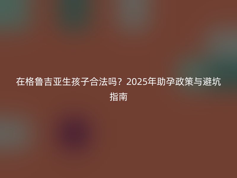 在格鲁吉亚生孩子合法吗？2025年助孕政策与避坑指南
