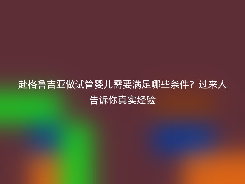 赴格鲁吉亚做试管婴儿需要满足哪些条件？过来人告诉你真实经验