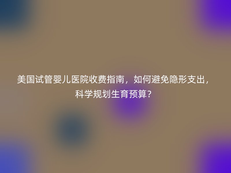 美国试管婴儿医院收费指南，如何避免隐形支出，科学规划生育预算？