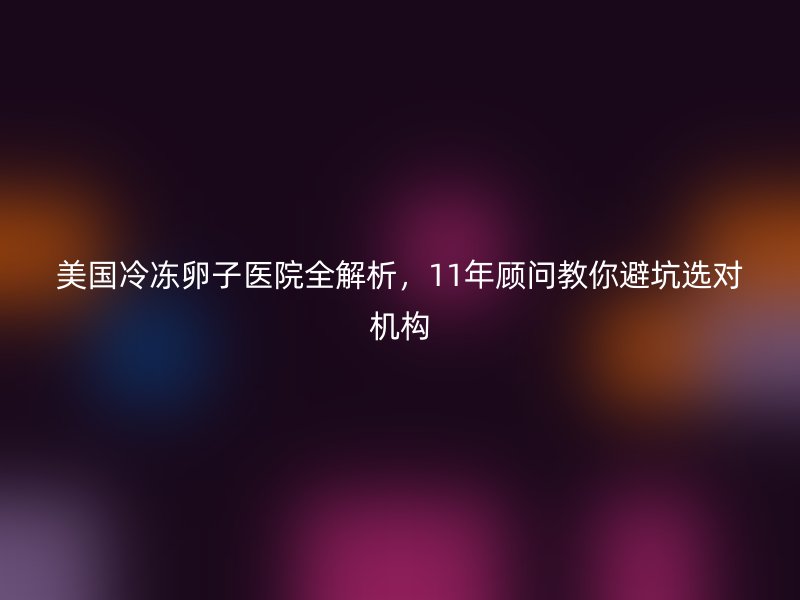 美国冷冻卵子医院全解析,11年顾问教你避坑选对机构