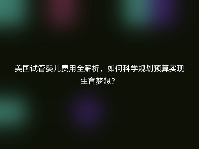 美国试管婴儿费用全解析，如何科学规划预算实现生育梦想？