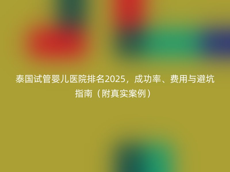 泰国试管婴儿医院排名2025，成功率、费用与避坑指南（附真实案例）