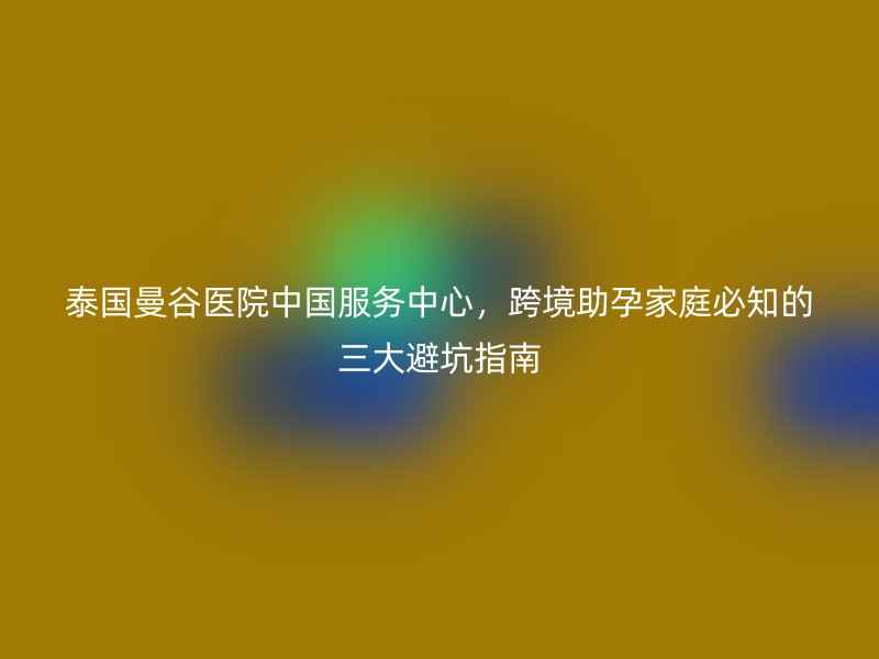 泰国曼谷医院中国服务中心，跨境助孕家庭必知的三大避坑指南
