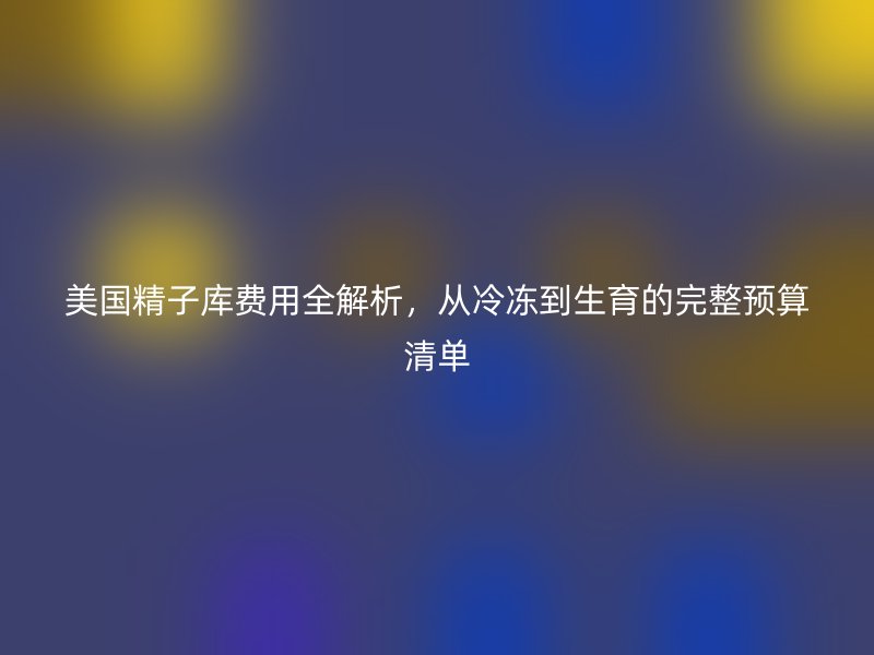 美国精子库费用全解析，从冷冻到生育的完整预算清单