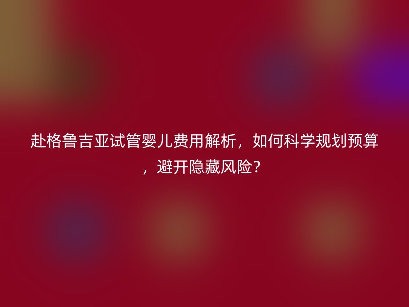赴格鲁吉亚试管婴儿费用解析，如何科学规划预算，避开隐藏风险？