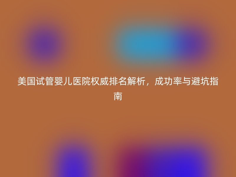 美国试管婴儿医院权威排名解析，成功率与避坑指南