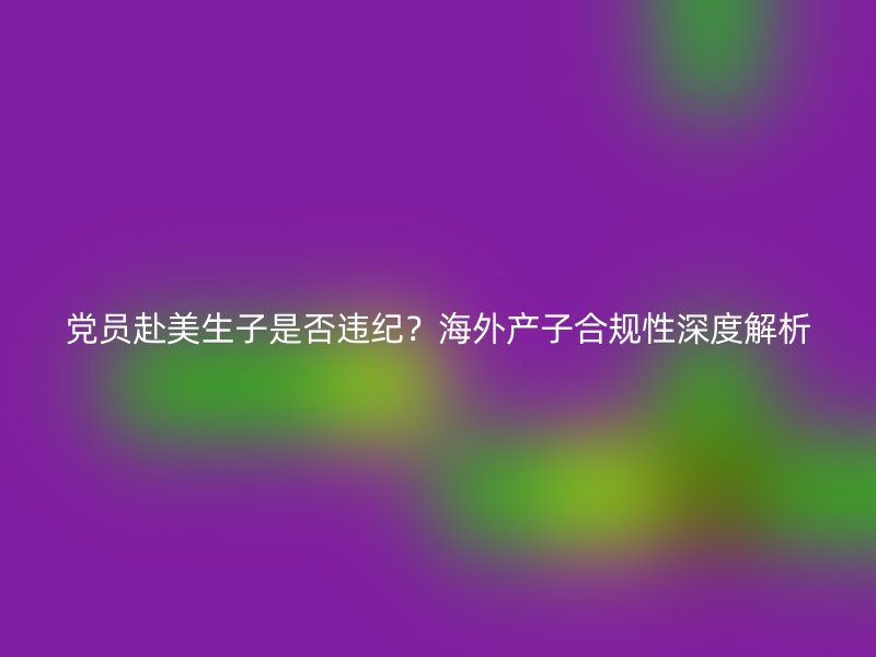 党员赴美生子是否违纪？海外产子合规性深度解析