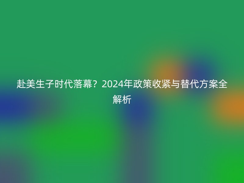 赴美生子时代落幕？2024年政策收紧与替代方案全解析