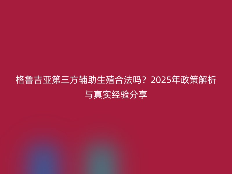 格鲁吉亚第三方辅助生殖合法吗？2025年政策解析与真实经验分享