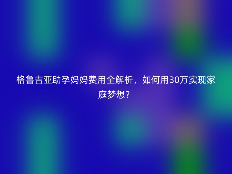 格鲁吉亚助孕妈妈费用全解析，如何用30万实现家庭梦想？