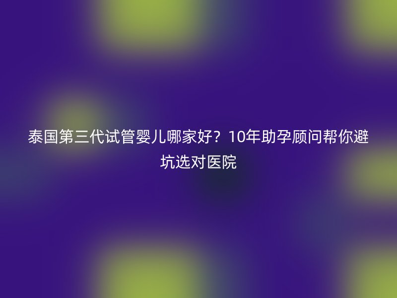 泰国第三代试管婴儿哪家好？10年助孕顾问帮你避坑选对医院
