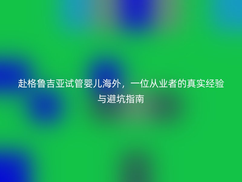赴格鲁吉亚试管婴儿海外，一位从业者的真实经验与避坑指南