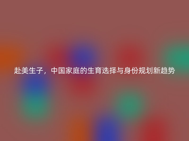 赴美生子，中国家庭的生育选择与身份规划新趋势