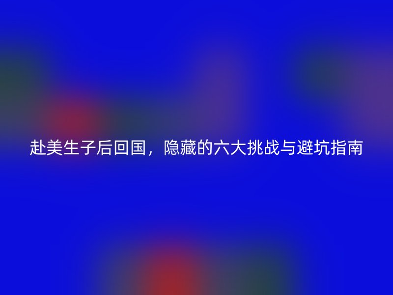 赴美生子后回国，隐藏的六大挑战与避坑指南