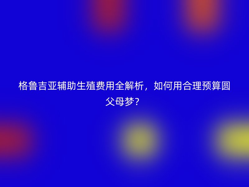 格鲁吉亚辅助生殖费用全解析，如何用合理预算圆父母梦？
