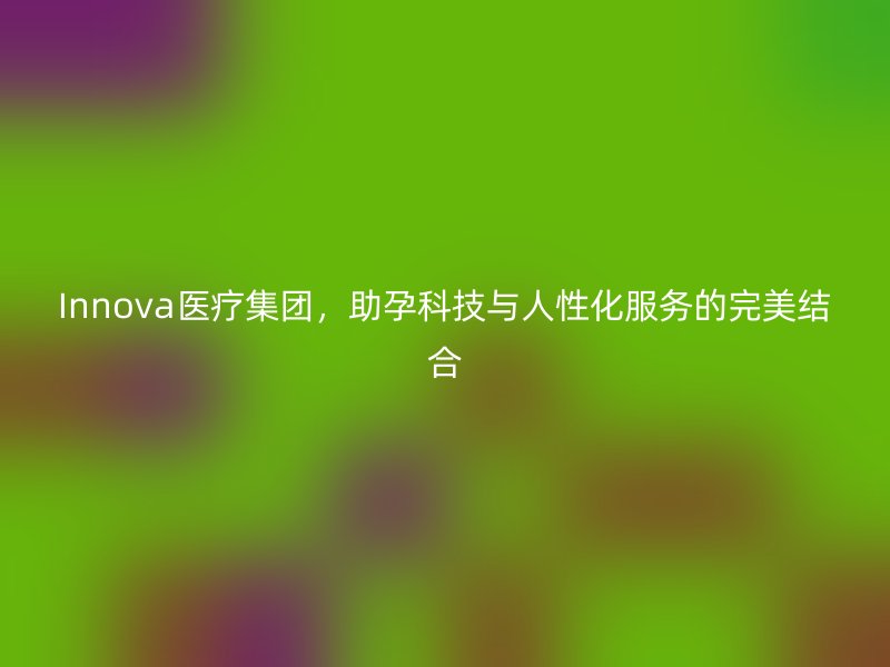 Innova医疗集团，助孕科技与人性化服务的完美结合