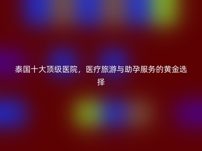 泰国十大顶级医院，医疗旅游与助孕服务的黄金选择
