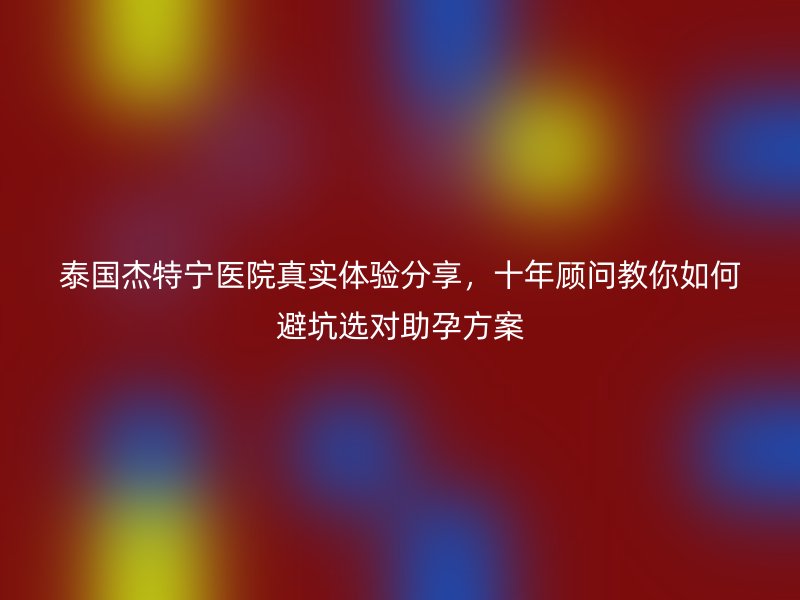 泰国杰特宁医院真实体验分享，十年顾问教你如何避坑选对助孕方案