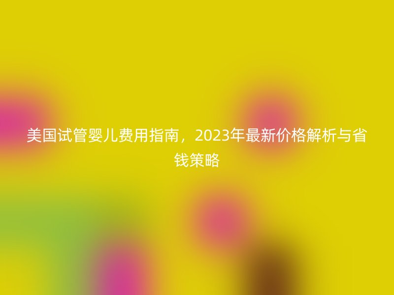 美国试管婴儿费用指南，2023年最新价格解析与省钱策略