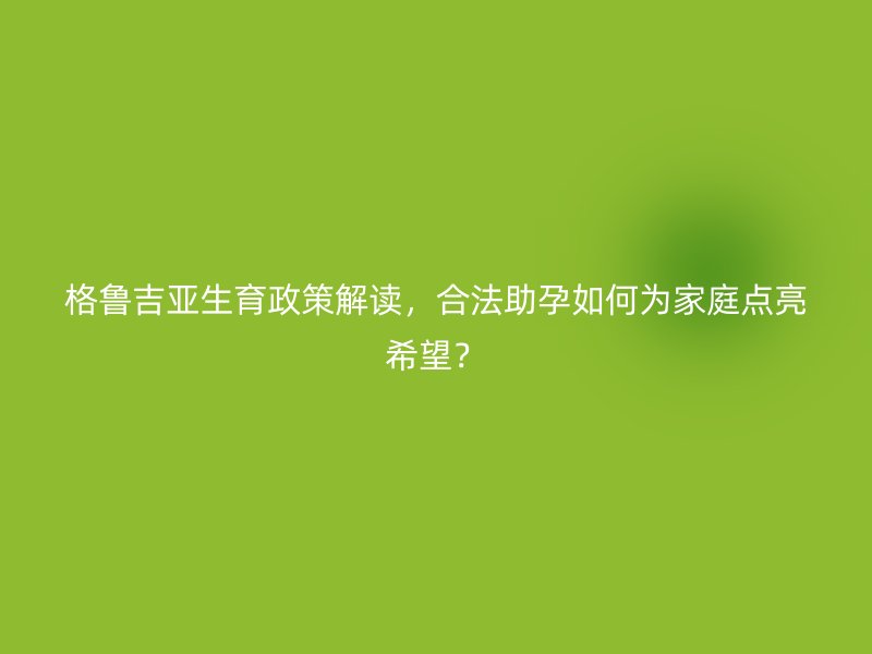 格鲁吉亚生育政策解读，合法助孕如何为家庭点亮希望？