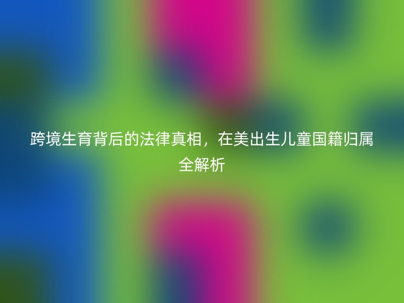 跨境生育背后的法律真相，在美出生儿童国籍归属全解析