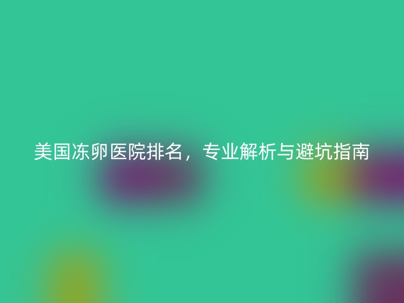 美国冻卵医院排名,专业解析与避坑指南