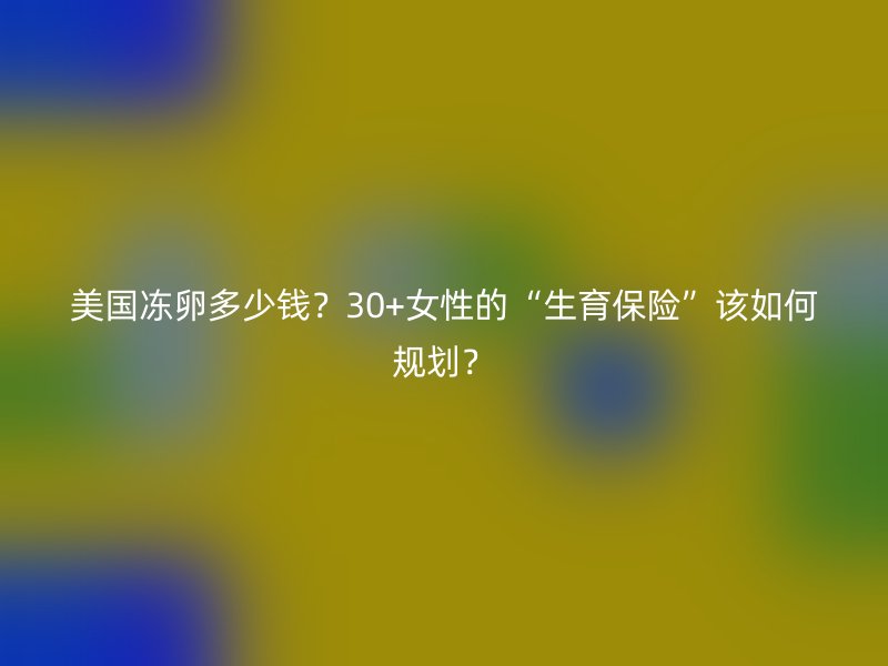 美国冻卵多少钱?30+女性的“生育保险”该如何规划?