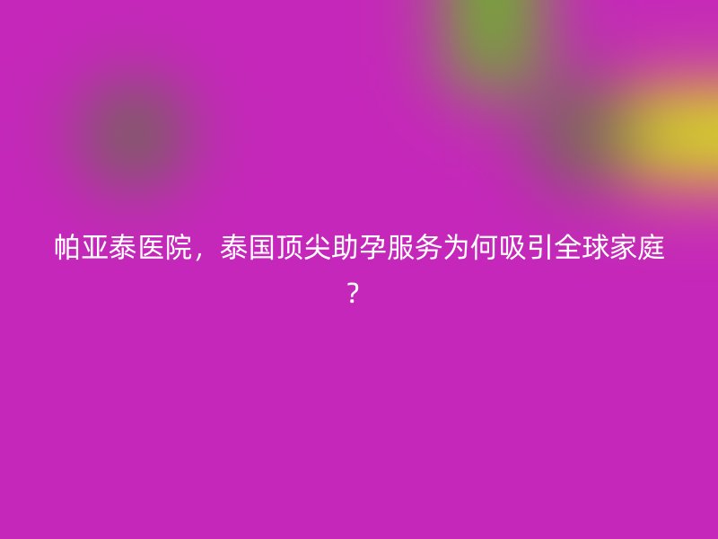 帕亚泰医院,泰国顶尖助孕服务为何吸引全球家庭?
